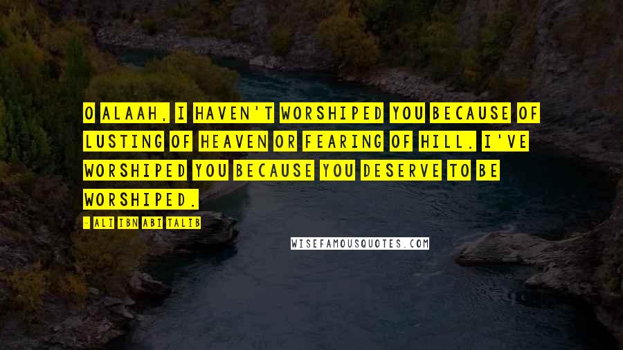 Ali Ibn Abi Talib Quotes: O Alaah, i haven't worshiped you because of lusting of heaven or fearing of hill. I've worshiped you because you deserve to be worshiped.