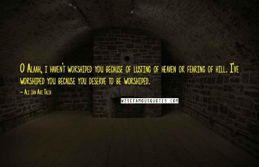 Ali Ibn Abi Talib Quotes: O Alaah, i haven't worshiped you because of lusting of heaven or fearing of hill. I've worshiped you because you deserve to be worshiped.