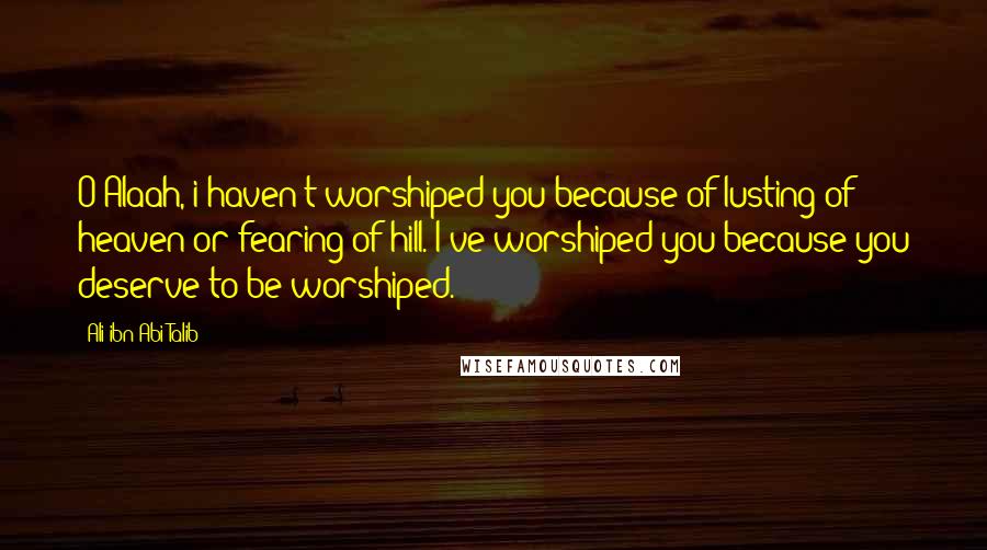 Ali Ibn Abi Talib Quotes: O Alaah, i haven't worshiped you because of lusting of heaven or fearing of hill. I've worshiped you because you deserve to be worshiped.