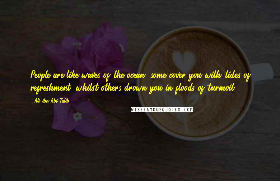 Ali Ibn Abi Talib Quotes: People are like waves of the ocean, some cover you with tides of refreshment, whilst others drown you in floods of turmoil
