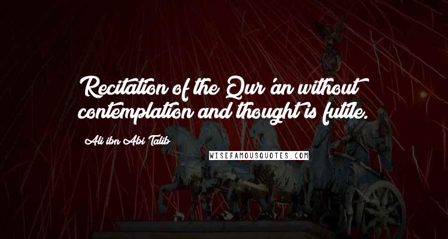 Ali Ibn Abi Talib Quotes: Recitation of the Qur'an without contemplation and thought is futile.