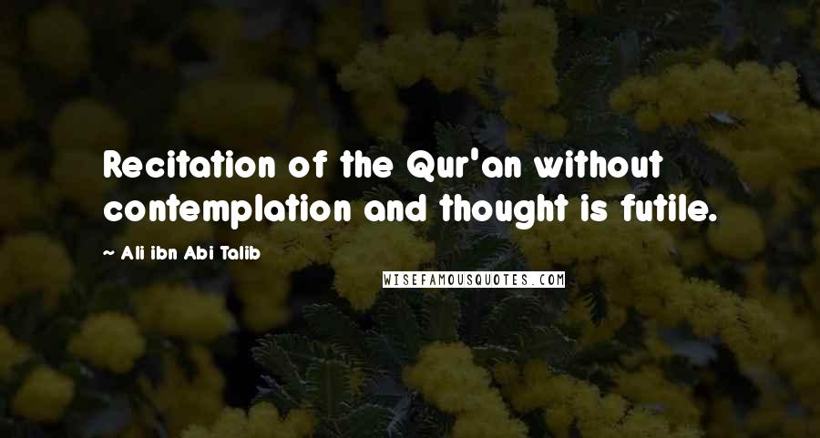 Ali Ibn Abi Talib Quotes: Recitation of the Qur'an without contemplation and thought is futile.