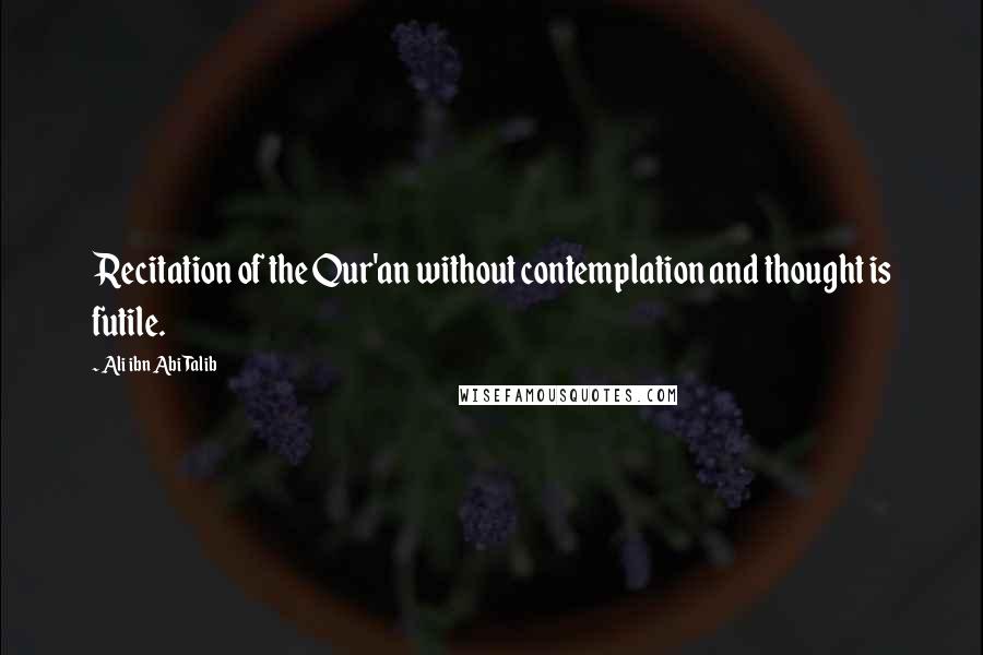 Ali Ibn Abi Talib Quotes: Recitation of the Qur'an without contemplation and thought is futile.