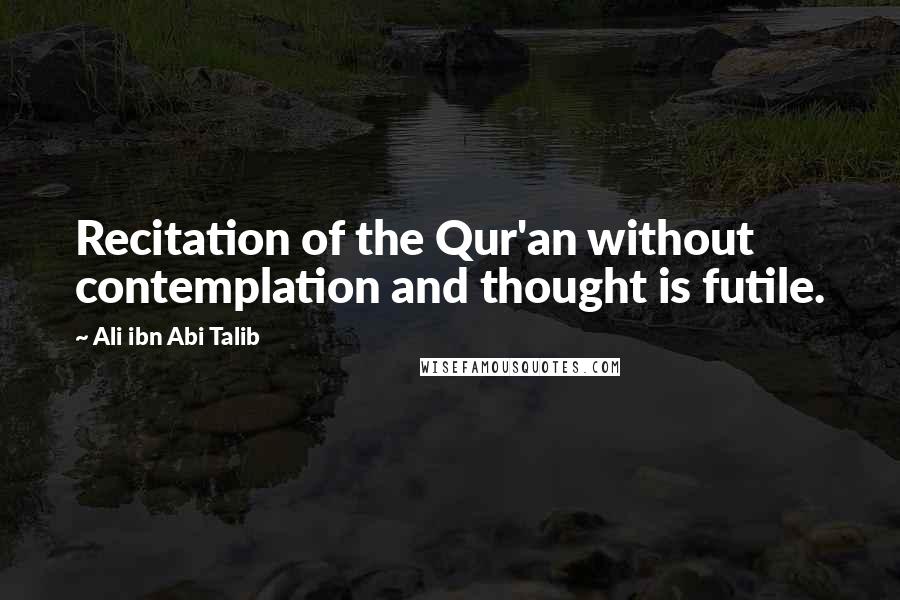 Ali Ibn Abi Talib Quotes: Recitation of the Qur'an without contemplation and thought is futile.