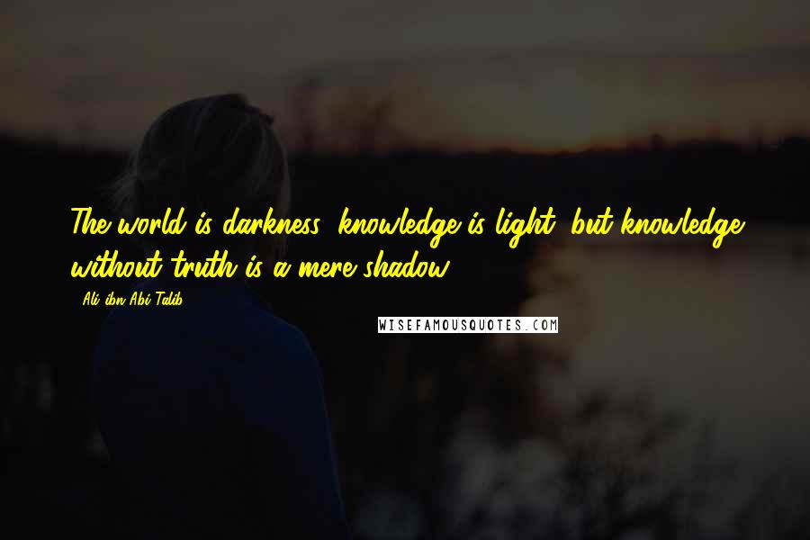 Ali Ibn Abi Talib Quotes: The world is darkness; knowledge is light; but knowledge without truth is a mere shadow.