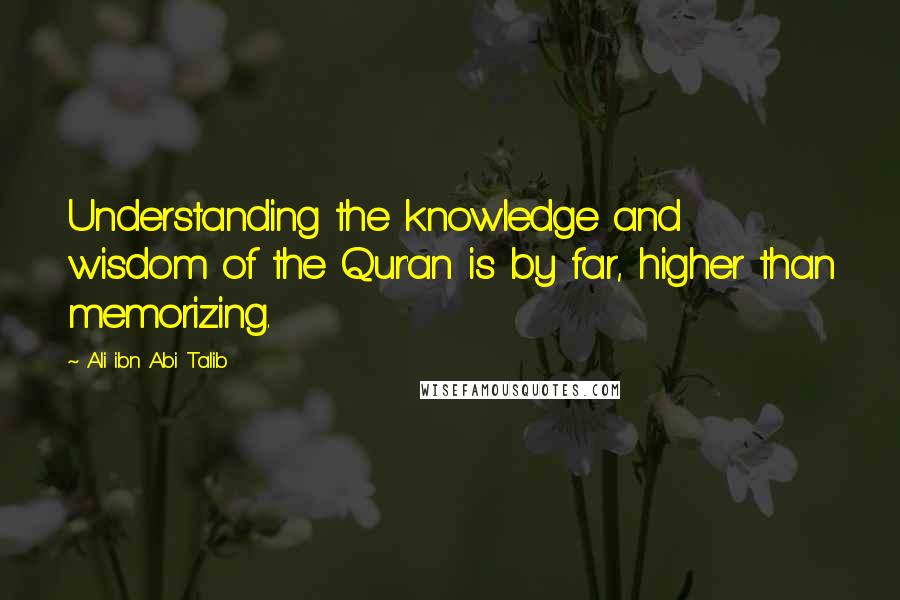 Ali Ibn Abi Talib Quotes: Understanding the knowledge and wisdom of the Qur'an is by far, higher than memorizing.