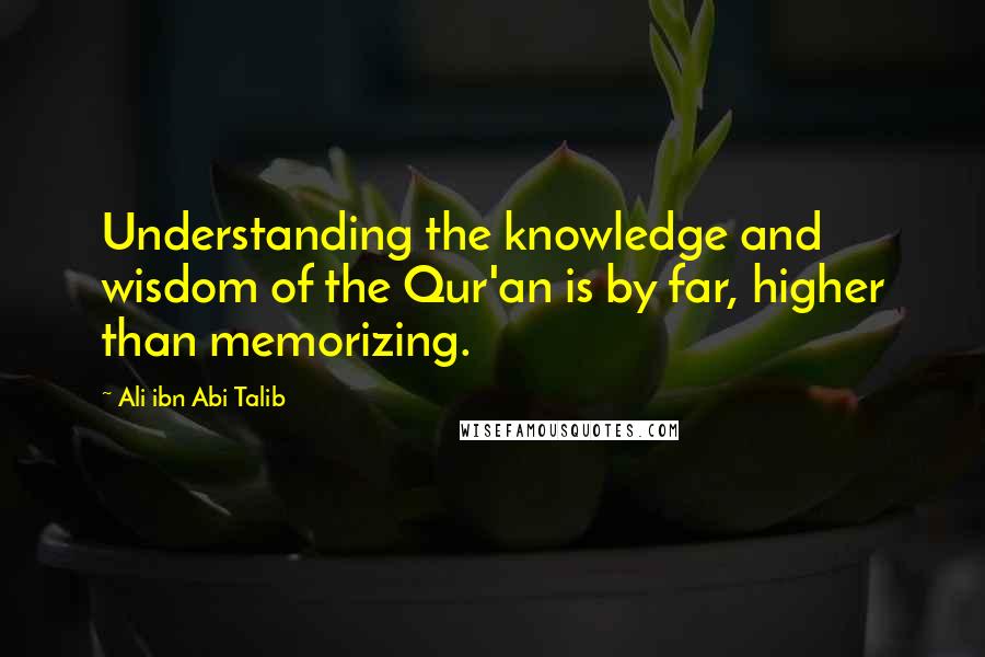 Ali Ibn Abi Talib Quotes: Understanding the knowledge and wisdom of the Qur'an is by far, higher than memorizing.