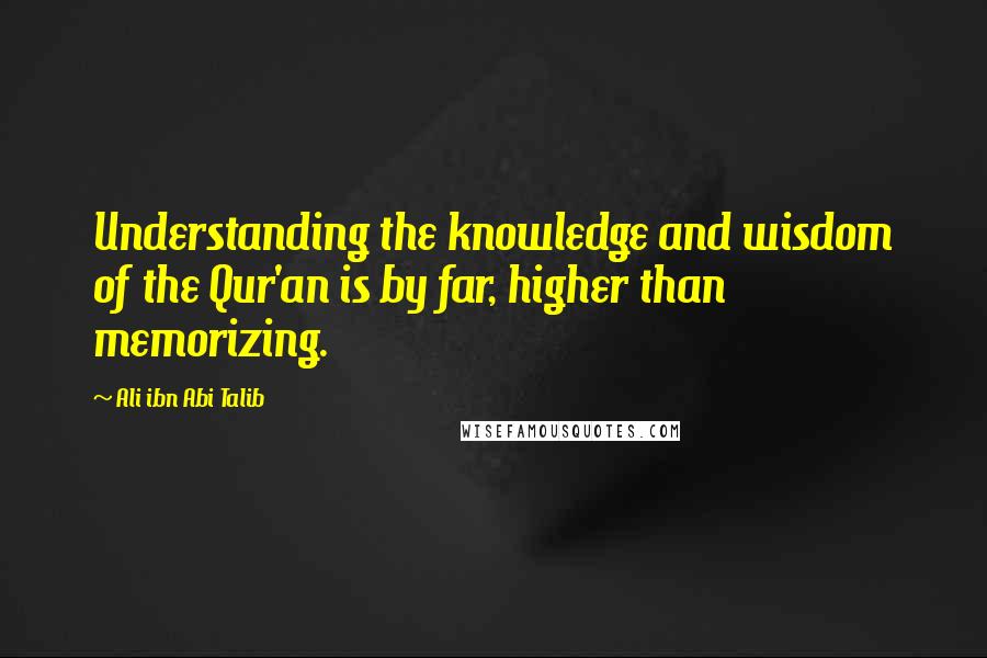 Ali Ibn Abi Talib Quotes: Understanding the knowledge and wisdom of the Qur'an is by far, higher than memorizing.