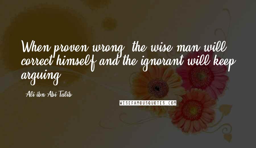 Ali Ibn Abi Talib Quotes: When proven wrong, the wise man will correct himself and the ignorant will keep arguing.