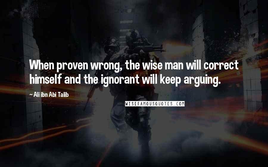 Ali Ibn Abi Talib Quotes: When proven wrong, the wise man will correct himself and the ignorant will keep arguing.