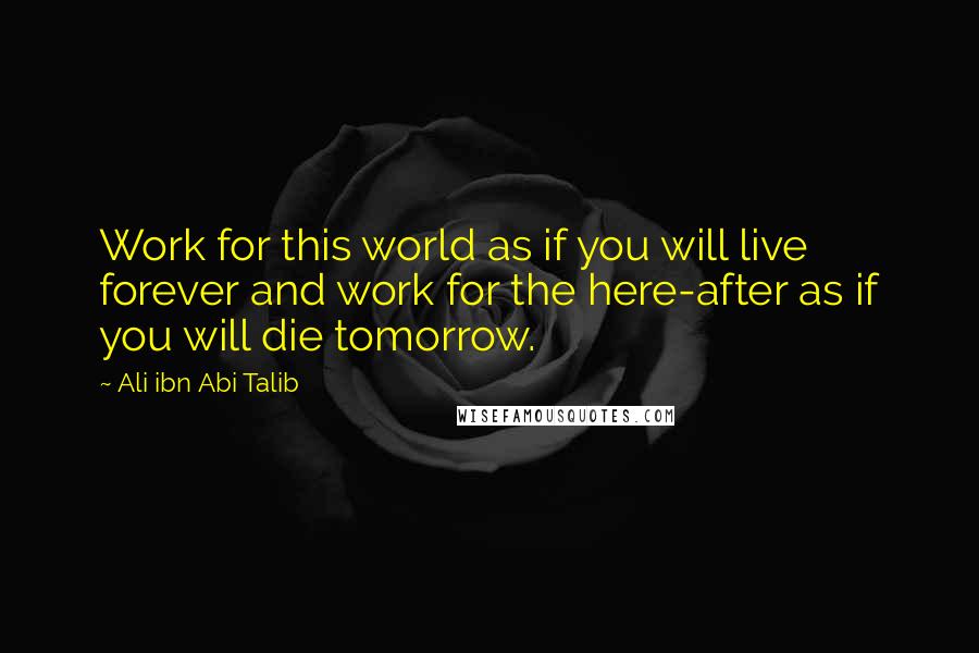 Ali Ibn Abi Talib Quotes: Work for this world as if you will live forever and work for the here-after as if you will die tomorrow.