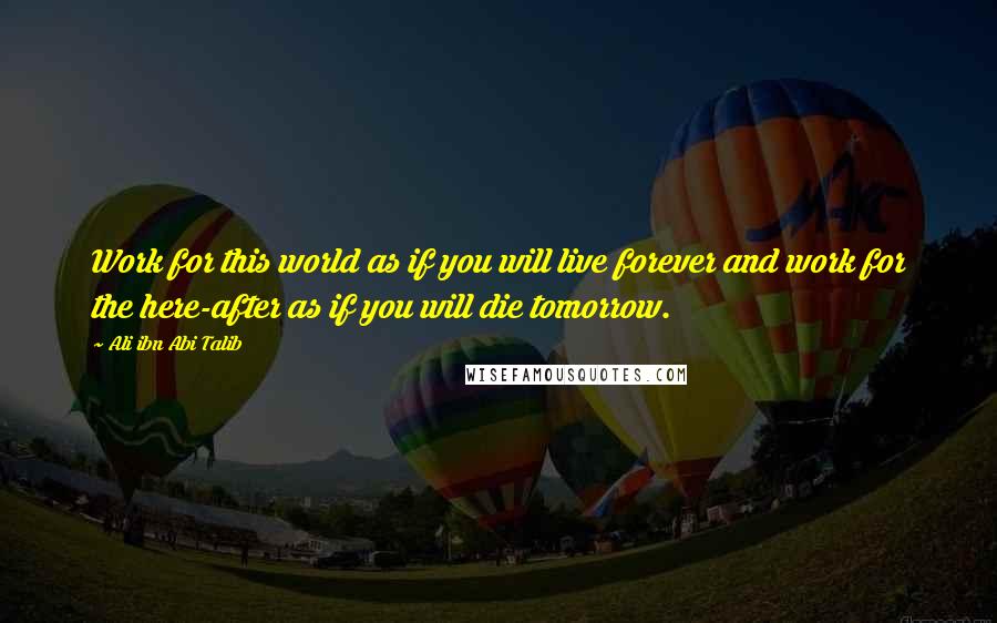 Ali Ibn Abi Talib Quotes: Work for this world as if you will live forever and work for the here-after as if you will die tomorrow.