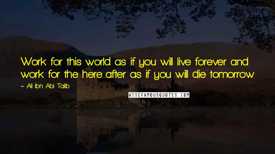 Ali Ibn Abi Talib Quotes: Work for this world as if you will live forever and work for the here-after as if you will die tomorrow.