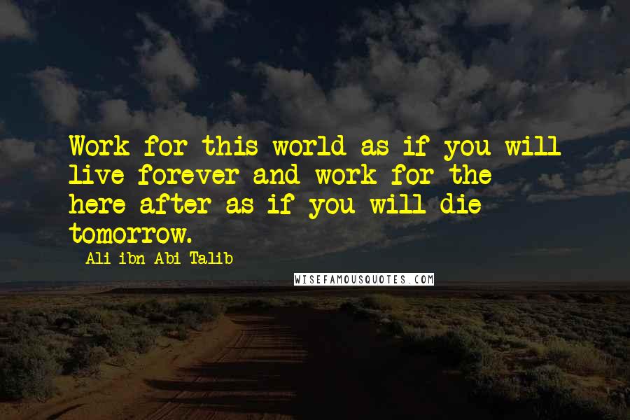 Ali Ibn Abi Talib Quotes: Work for this world as if you will live forever and work for the here-after as if you will die tomorrow.