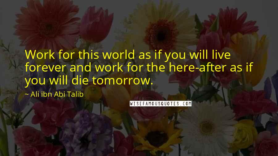 Ali Ibn Abi Talib Quotes: Work for this world as if you will live forever and work for the here-after as if you will die tomorrow.