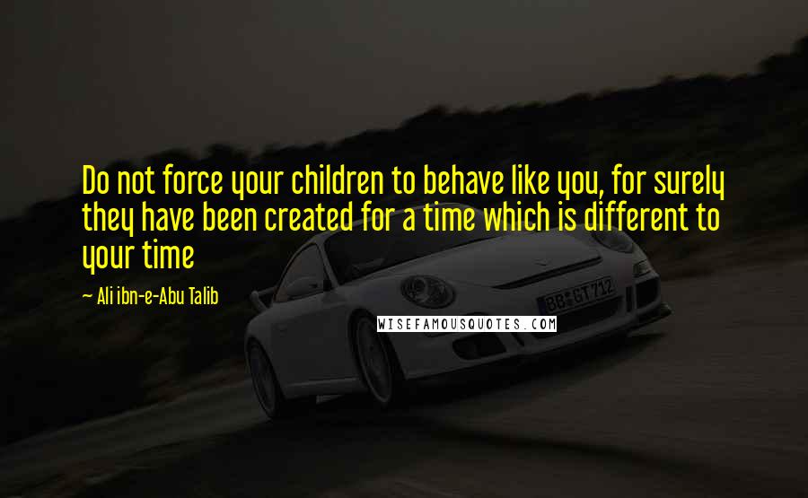 Ali Ibn-e-Abu Talib Quotes: Do not force your children to behave like you, for surely they have been created for a time which is different to your time