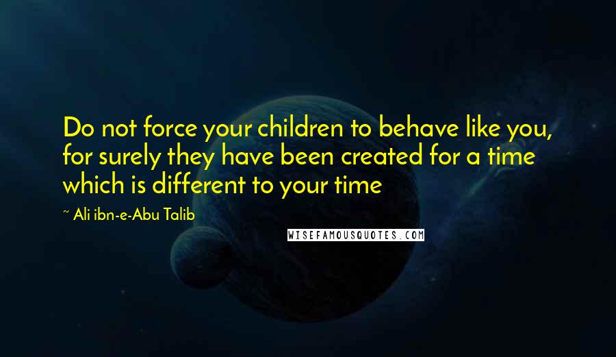 Ali Ibn-e-Abu Talib Quotes: Do not force your children to behave like you, for surely they have been created for a time which is different to your time