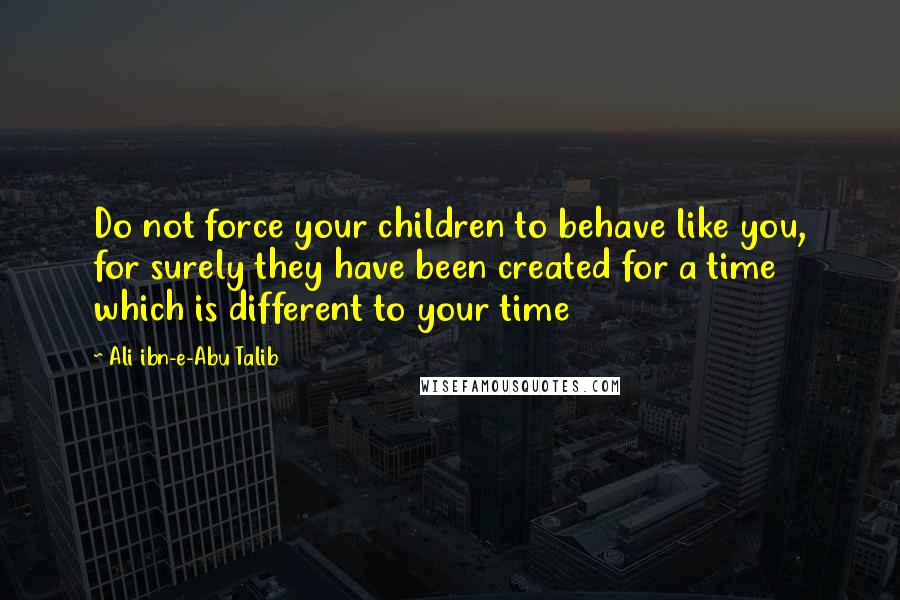 Ali Ibn-e-Abu Talib Quotes: Do not force your children to behave like you, for surely they have been created for a time which is different to your time