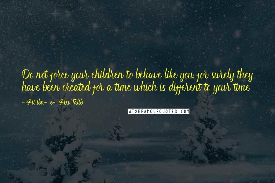 Ali Ibn-e-Abu Talib Quotes: Do not force your children to behave like you, for surely they have been created for a time which is different to your time