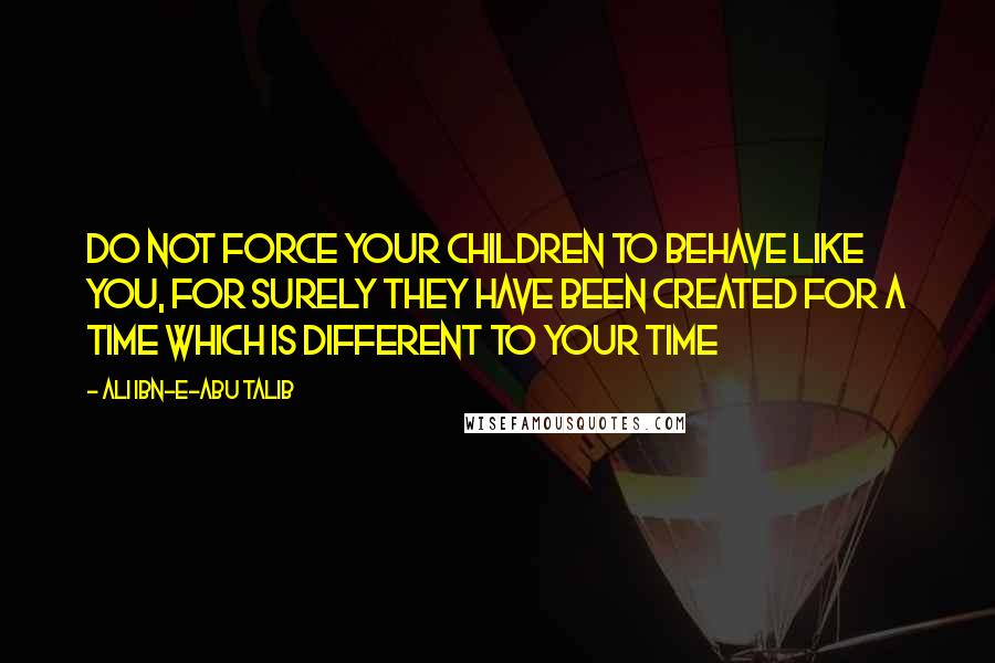 Ali Ibn-e-Abu Talib Quotes: Do not force your children to behave like you, for surely they have been created for a time which is different to your time