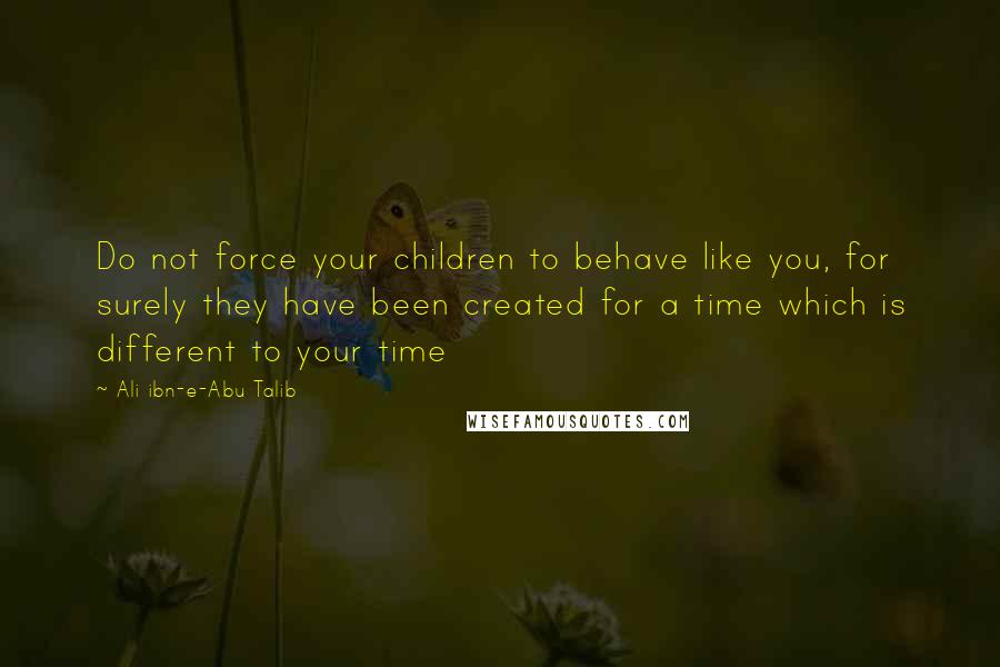 Ali Ibn-e-Abu Talib Quotes: Do not force your children to behave like you, for surely they have been created for a time which is different to your time