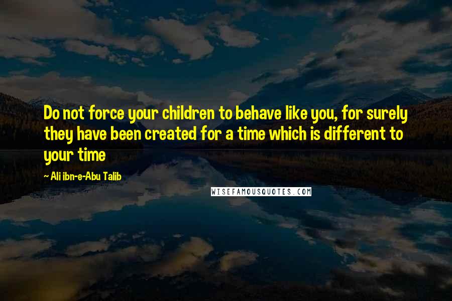 Ali Ibn-e-Abu Talib Quotes: Do not force your children to behave like you, for surely they have been created for a time which is different to your time