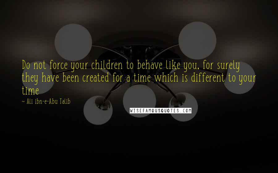 Ali Ibn-e-Abu Talib Quotes: Do not force your children to behave like you, for surely they have been created for a time which is different to your time