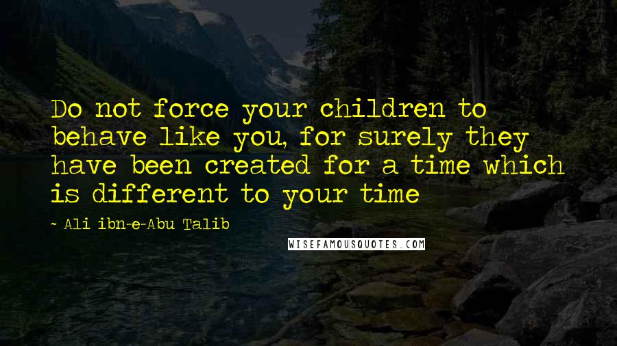 Ali Ibn-e-Abu Talib Quotes: Do not force your children to behave like you, for surely they have been created for a time which is different to your time