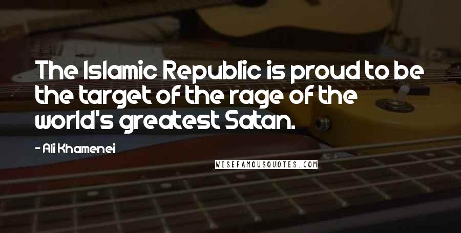 Ali Khamenei Quotes: The Islamic Republic is proud to be the target of the rage of the world's greatest Satan.