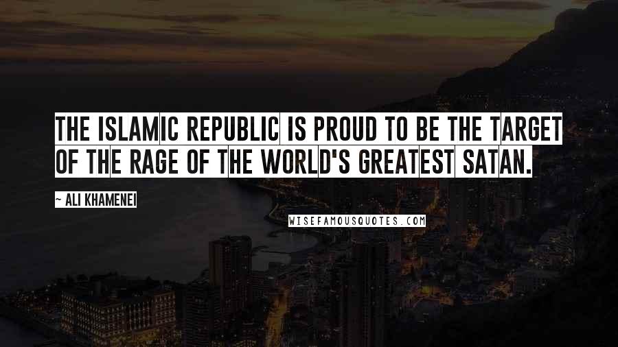 Ali Khamenei Quotes: The Islamic Republic is proud to be the target of the rage of the world's greatest Satan.
