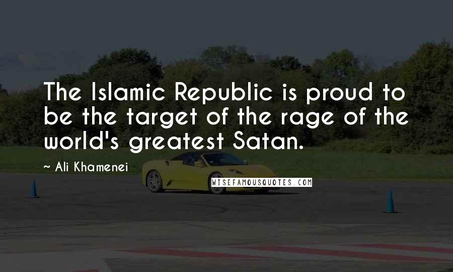 Ali Khamenei Quotes: The Islamic Republic is proud to be the target of the rage of the world's greatest Satan.