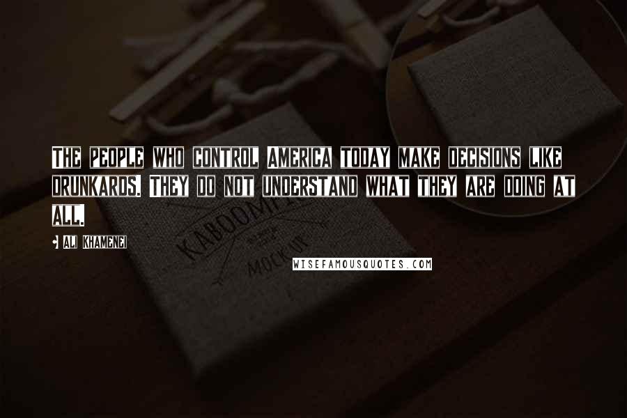 Ali Khamenei Quotes: The people who control America today make decisions like drunkards. They do not understand what they are doing at all.