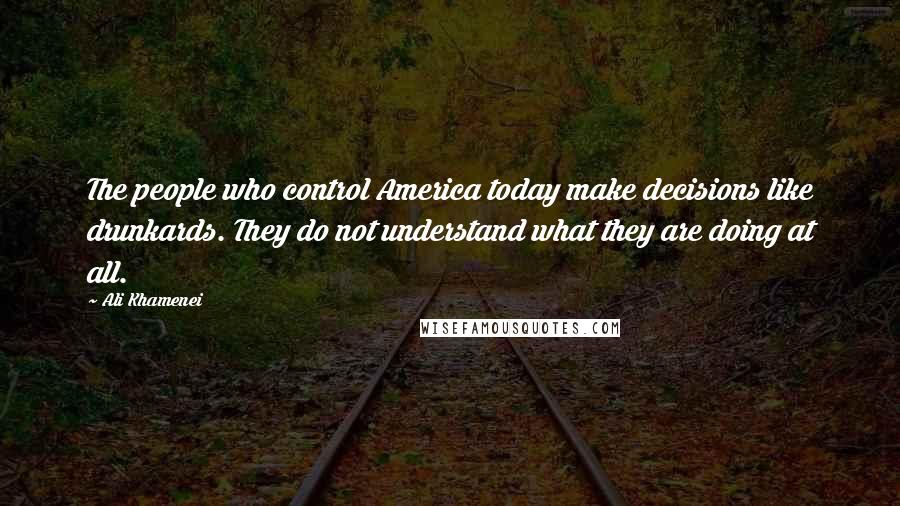 Ali Khamenei Quotes: The people who control America today make decisions like drunkards. They do not understand what they are doing at all.