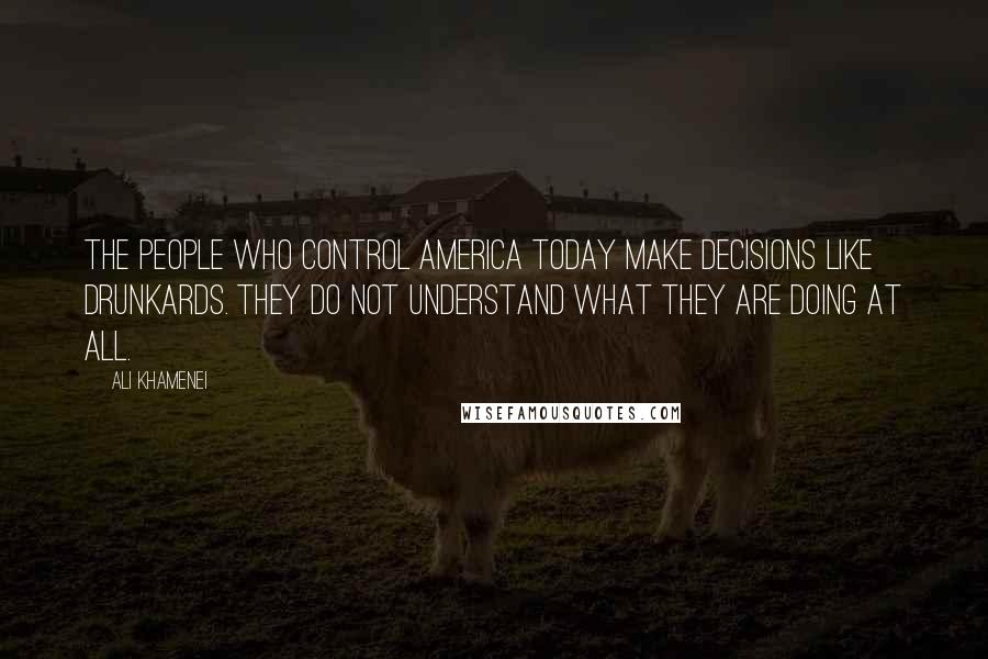 Ali Khamenei Quotes: The people who control America today make decisions like drunkards. They do not understand what they are doing at all.