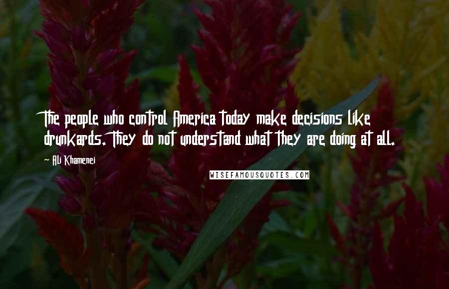 Ali Khamenei Quotes: The people who control America today make decisions like drunkards. They do not understand what they are doing at all.