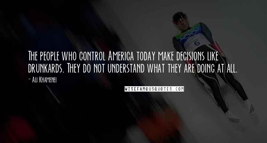 Ali Khamenei Quotes: The people who control America today make decisions like drunkards. They do not understand what they are doing at all.