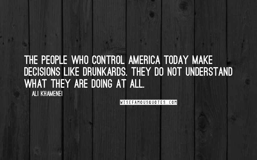 Ali Khamenei Quotes: The people who control America today make decisions like drunkards. They do not understand what they are doing at all.