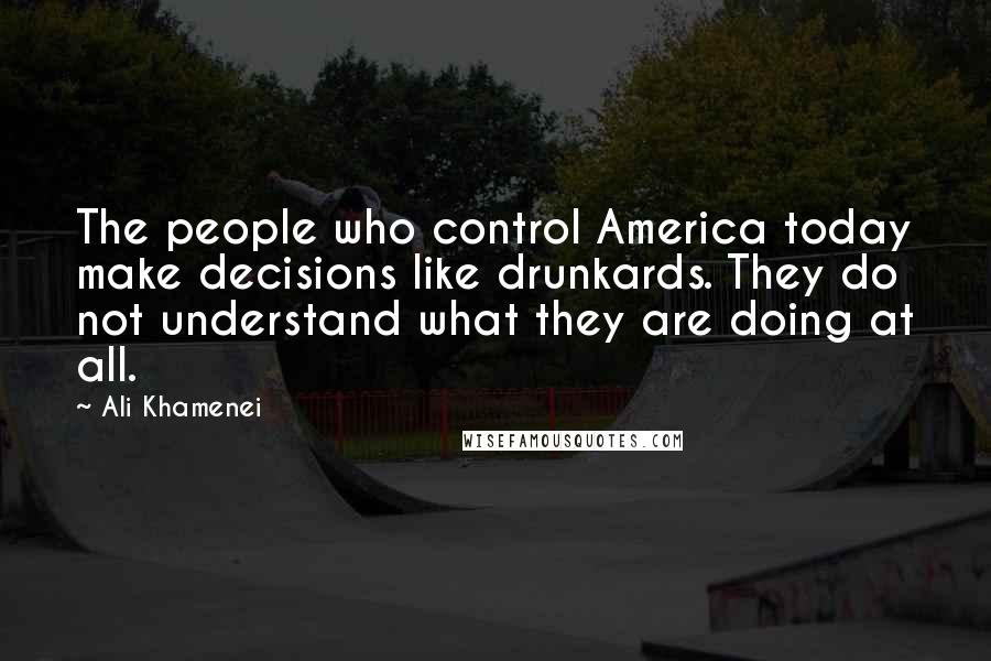 Ali Khamenei Quotes: The people who control America today make decisions like drunkards. They do not understand what they are doing at all.