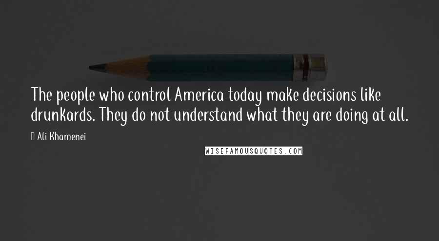 Ali Khamenei Quotes: The people who control America today make decisions like drunkards. They do not understand what they are doing at all.