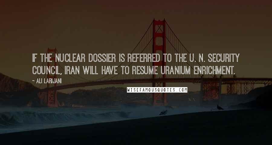 Ali Larijani Quotes: If the nuclear dossier is referred to the U. N. Security Council, Iran will have to resume uranium enrichment.