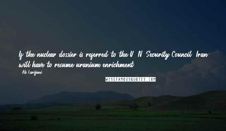 Ali Larijani Quotes: If the nuclear dossier is referred to the U. N. Security Council, Iran will have to resume uranium enrichment.