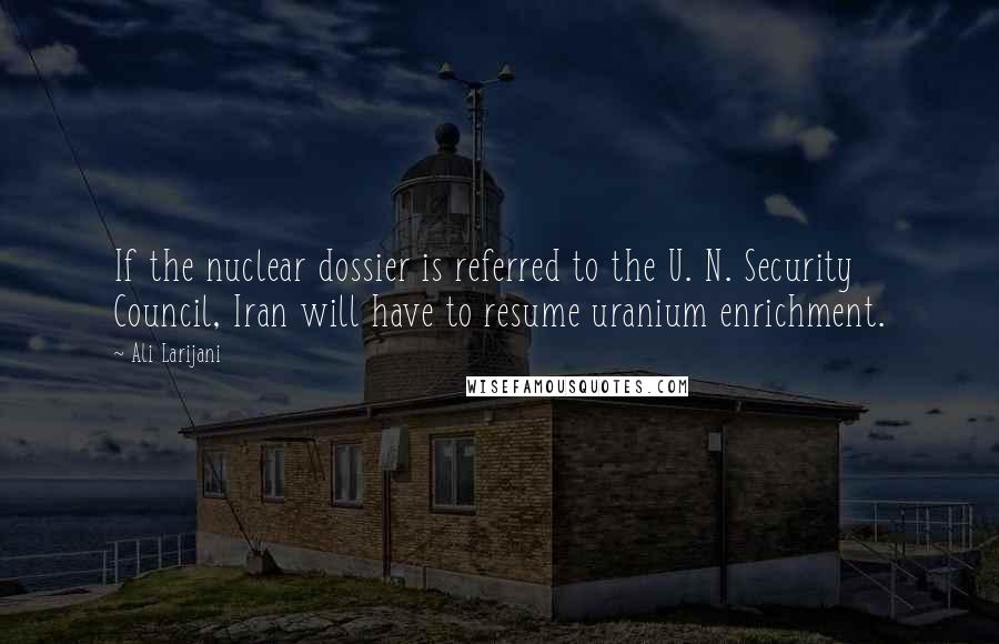 Ali Larijani Quotes: If the nuclear dossier is referred to the U. N. Security Council, Iran will have to resume uranium enrichment.
