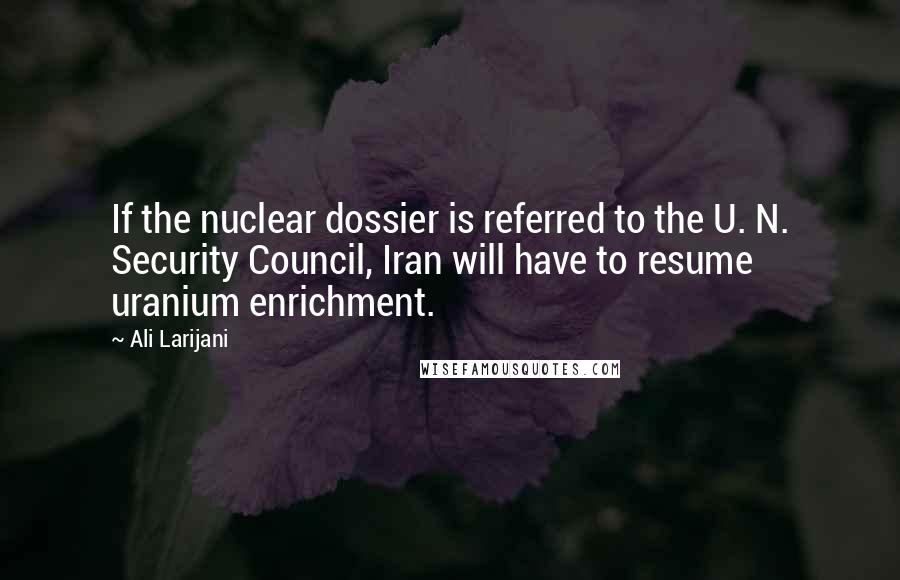 Ali Larijani Quotes: If the nuclear dossier is referred to the U. N. Security Council, Iran will have to resume uranium enrichment.