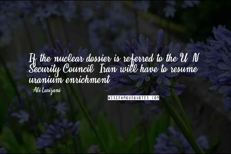 Ali Larijani Quotes: If the nuclear dossier is referred to the U. N. Security Council, Iran will have to resume uranium enrichment.