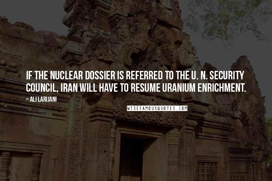 Ali Larijani Quotes: If the nuclear dossier is referred to the U. N. Security Council, Iran will have to resume uranium enrichment.