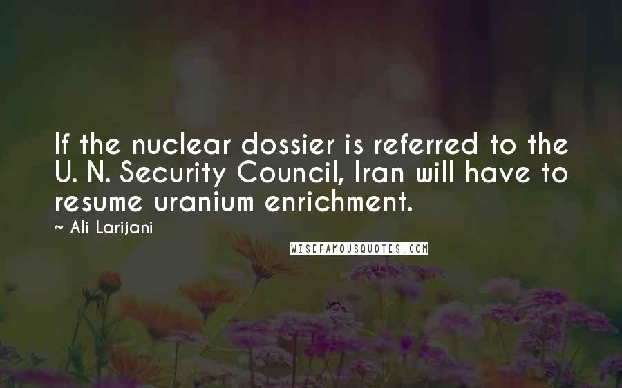 Ali Larijani Quotes: If the nuclear dossier is referred to the U. N. Security Council, Iran will have to resume uranium enrichment.