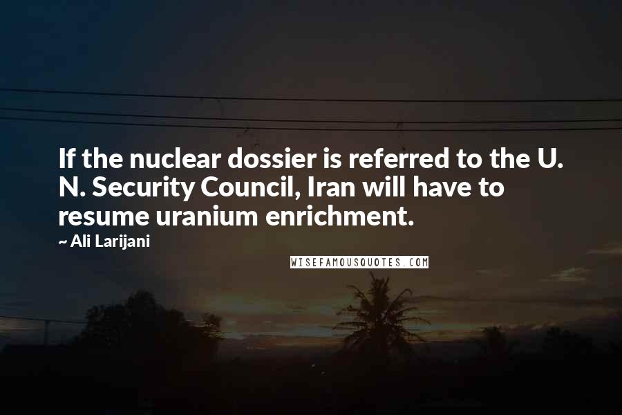 Ali Larijani Quotes: If the nuclear dossier is referred to the U. N. Security Council, Iran will have to resume uranium enrichment.