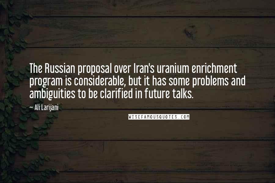 Ali Larijani Quotes: The Russian proposal over Iran's uranium enrichment program is considerable, but it has some problems and ambiguities to be clarified in future talks.