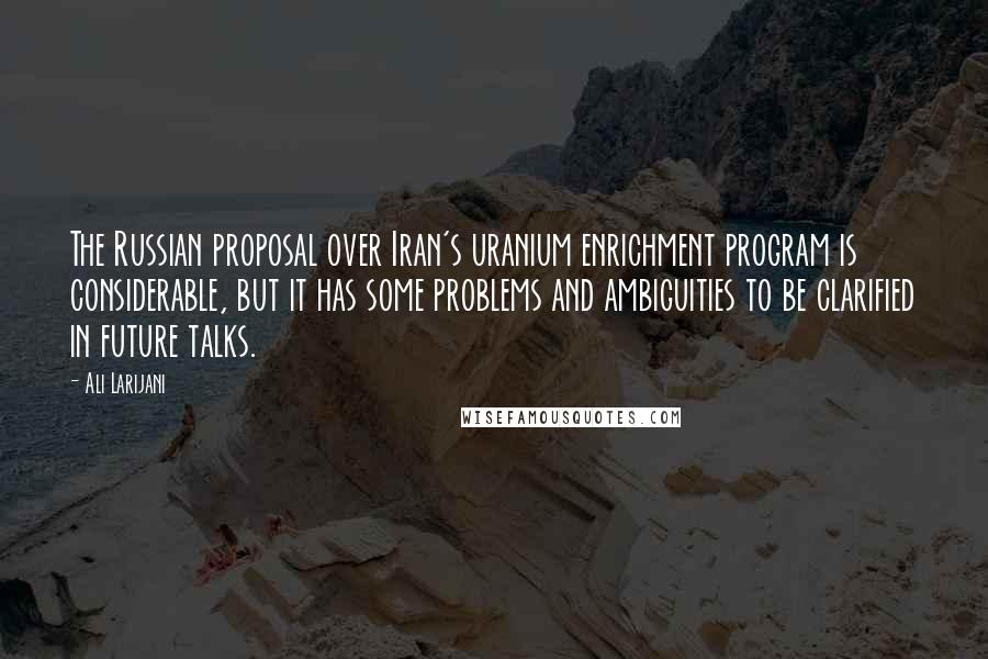 Ali Larijani Quotes: The Russian proposal over Iran's uranium enrichment program is considerable, but it has some problems and ambiguities to be clarified in future talks.