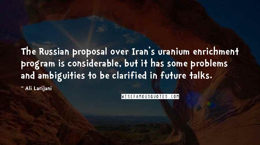 Ali Larijani Quotes: The Russian proposal over Iran's uranium enrichment program is considerable, but it has some problems and ambiguities to be clarified in future talks.